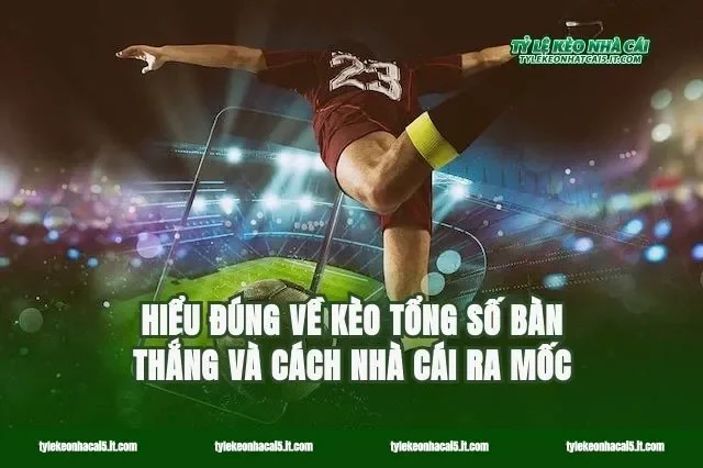 Hiểu đúng về kèo tổng số bàn thắng và cách nhà cái ra mốc